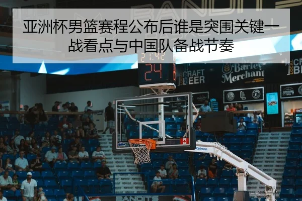 亚洲杯男篮赛程公布后谁是突围关键一战看点与中国队备战节奏（yingjiatiyu）
