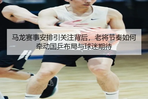 马龙赛事安排引关注背后，老将节奏如何牵动国乒布局与球迷期待（yingjiatiyu）